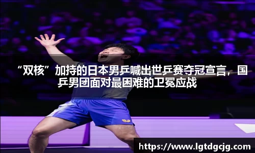 “双核”加持的日本男乒喊出世乒赛夺冠宣言，国乒男团面对最困难的卫冕应战